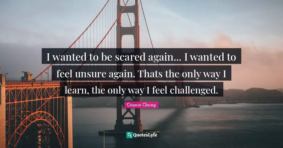 I wanted to be scared again... I wanted to feel unsure again. Thats the only way I learn, the only way I feel challenged.