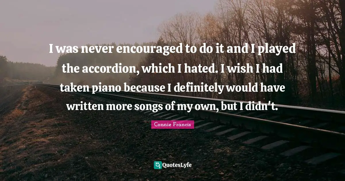 I was never encouraged to do it and I played the accordion, which I hated. I wish I had taken piano because I definitely would have written more songs of my own, but I didn't.