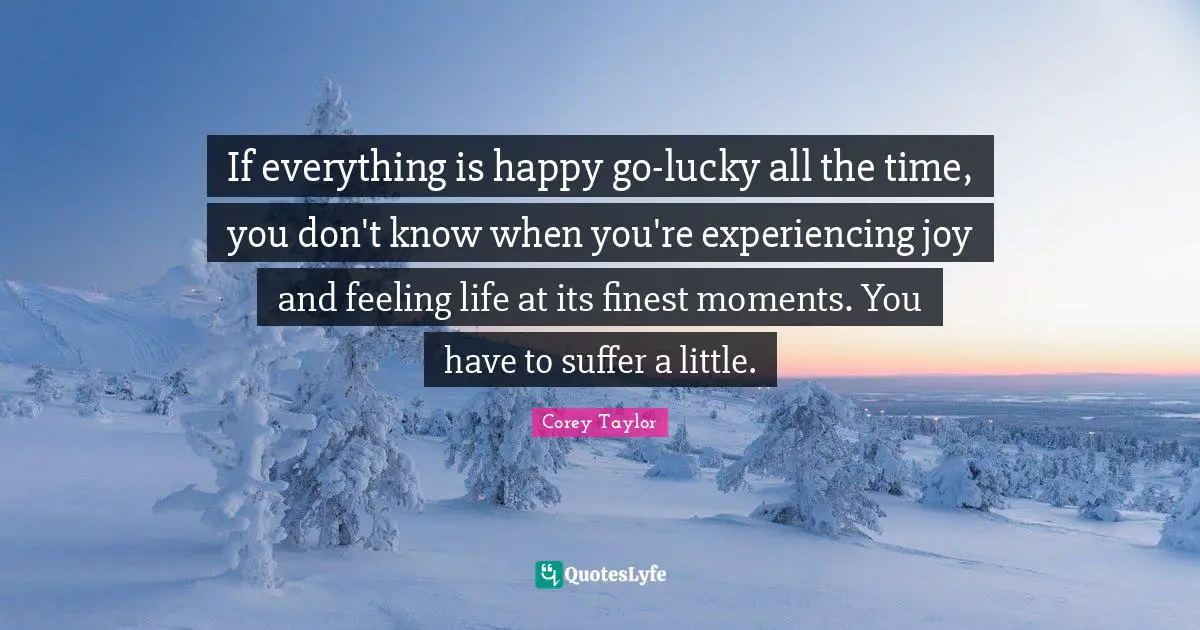 If everything is happy go-lucky all the time, you don't know when you're experiencing joy and feeling life at its finest moments. You have to suffer a little.