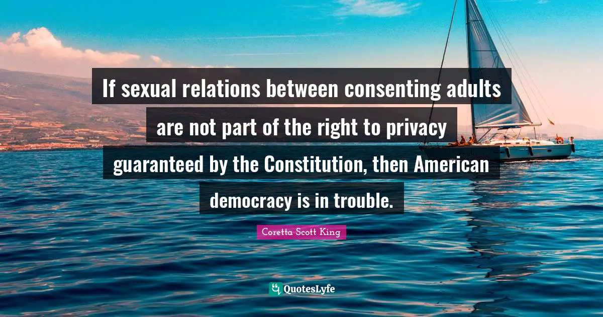 Coretta Scott King Quotes: If sexual relations between consenting adults are not part of the right to privacy guaranteed by the Constitution, then American democracy is in trouble.