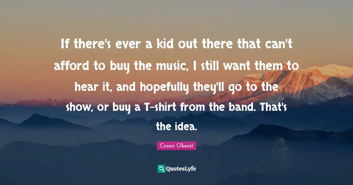If there's ever a kid out there that can't afford to buy the music, I still want them to hear it, and hopefully they'll go to the show, or buy a T-shirt from the band. That's the idea.