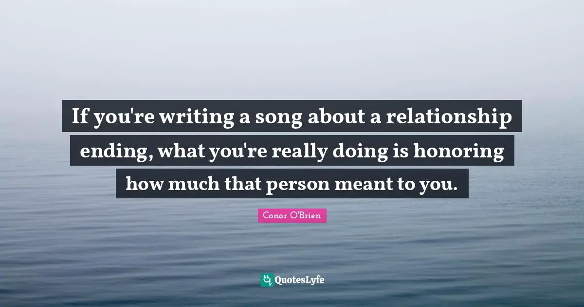 If you're writing a song about a relationship ending, what you're really doing is honoring how much that person meant to you.