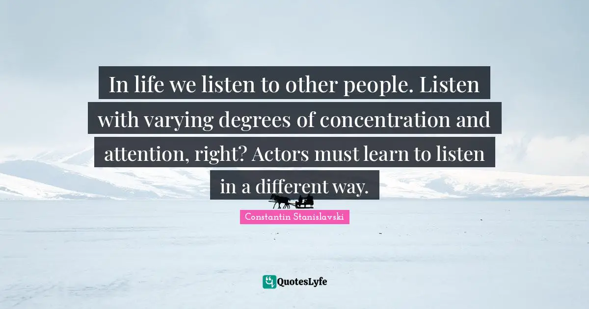 In life we listen to other people. Listen with varying degrees of concentration and attention, right? Actors must learn to listen in a different way.