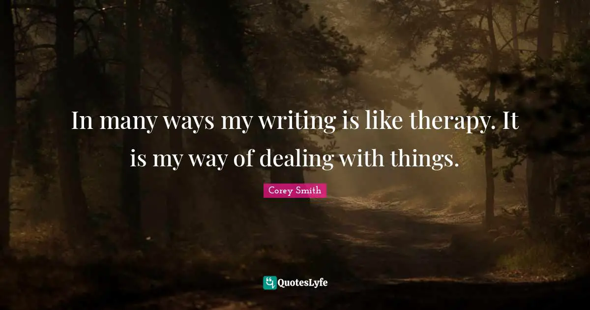 In many ways my writing is like therapy. It is my way of dealing with things.
