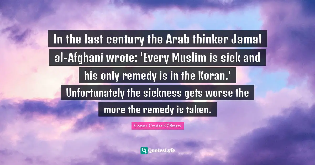 Conor Cruise O'Brien Quotes: "In the last century the Arab thinker Jamal al-Afghani wrote: 'Every Muslim is sick and his only remedy is in the Koran.' Unfortunately the sickness gets worse the more the remedy is taken."