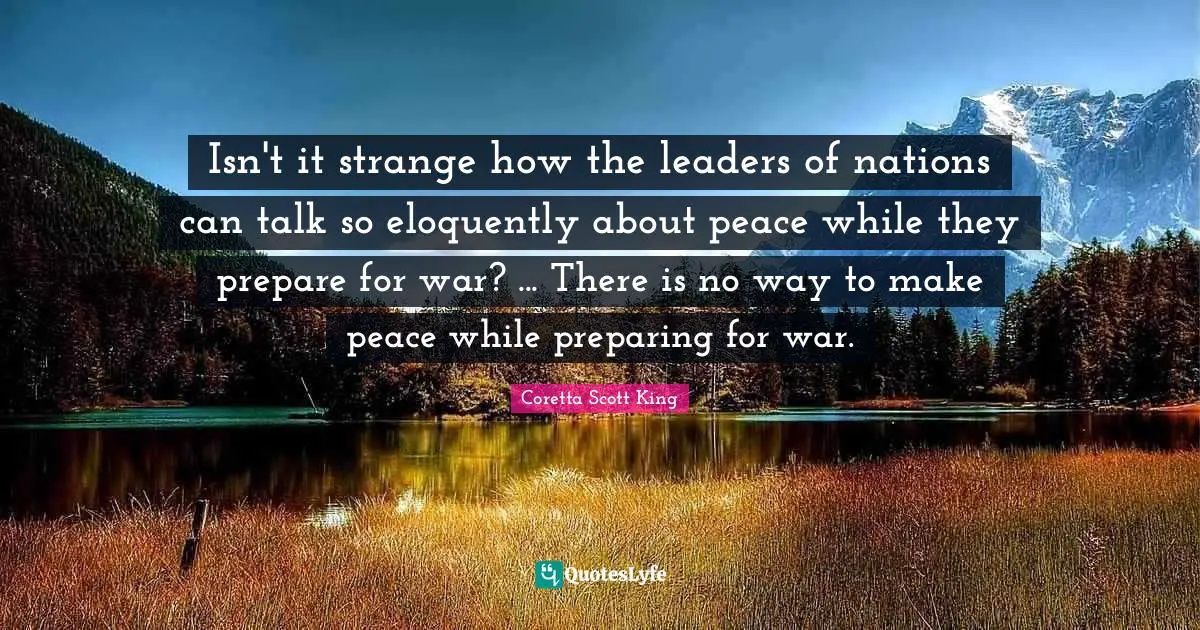 Coretta Scott King Quotes: Isn't it strange how the leaders of nations can talk so eloquently about peace while they prepare for war? ... There is no way to make peace while preparing for war.