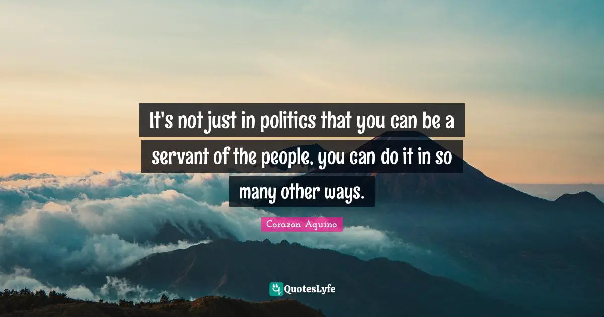 It's not just in politics that you can be a servant of the people, you can do it in so many other ways.