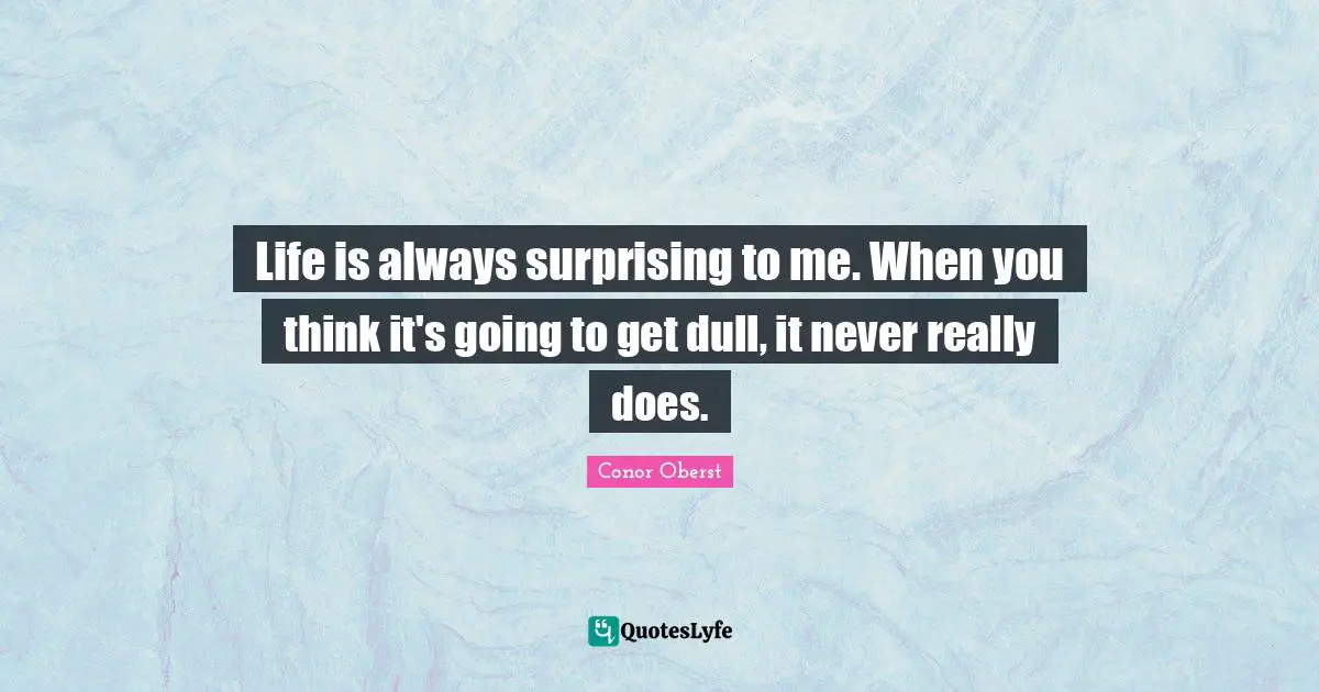 Life is always surprising to me. When you think it's going to get dull, it never really does.