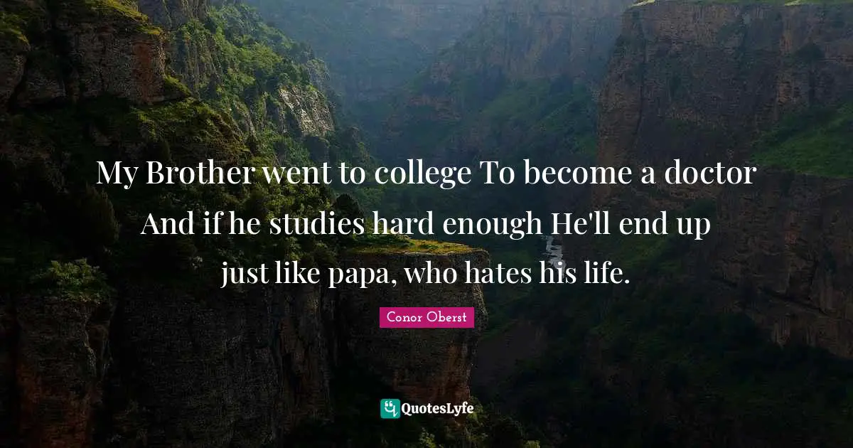 My Brother went to college To become a doctor And if he studies hard enough He'll end up just like papa, who hates his life.