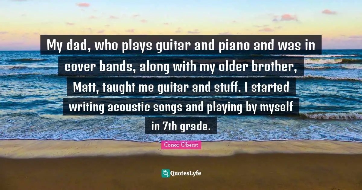 My dad, who plays guitar and piano and was in cover bands, along with my older brother, Matt, taught me guitar and stuff. I started writing acoustic songs and playing by myself in 7th grade.