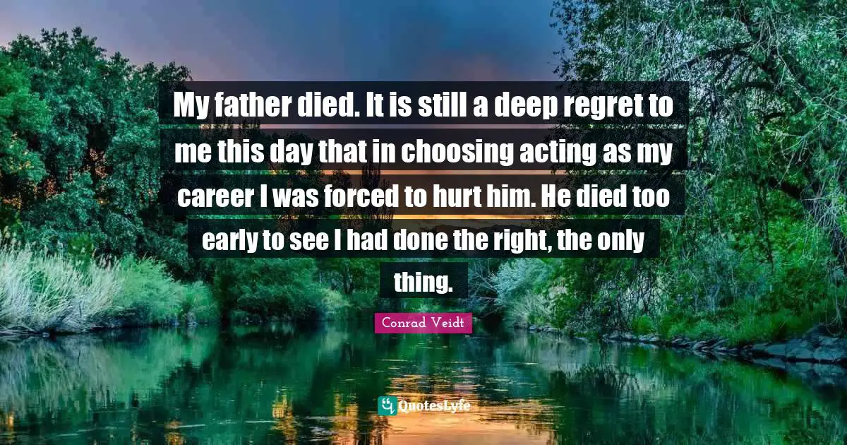 My father died. It is still a deep regret to me this day that in choosing acting as my career I was forced to hurt him. He died too early to see I had done the right, the only thing.