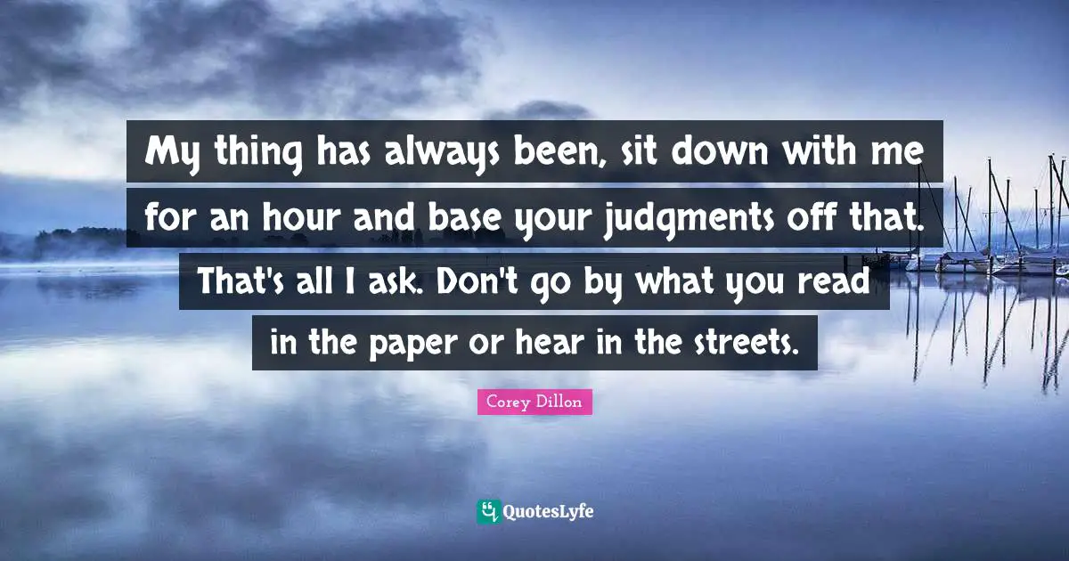 My thing has always been, sit down with me for an hour and base your judgments off that. That's all I ask. Don't go by what you read in the paper or hear in the streets.