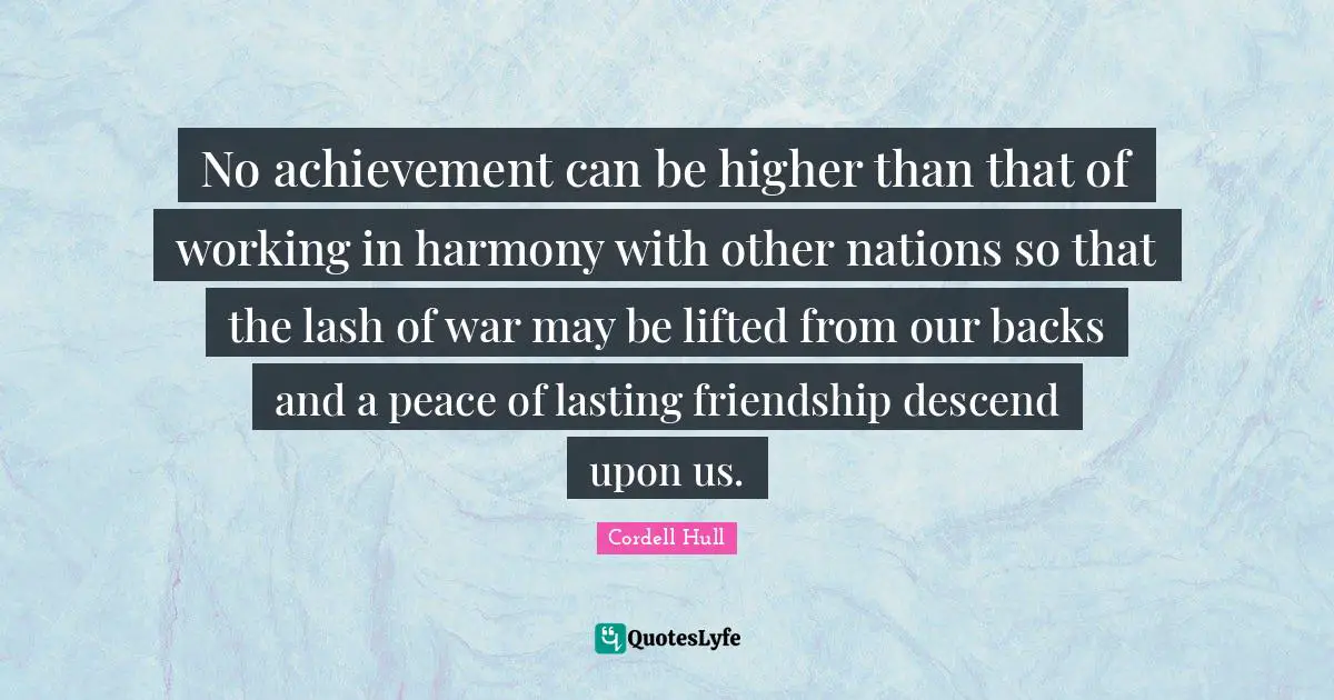 Cordell Hull Quotes: "No achievement can be higher than that of working in harmony with other nations so that the lash of war may be lifted from our backs and a peace of lasting friendship descend upon us."