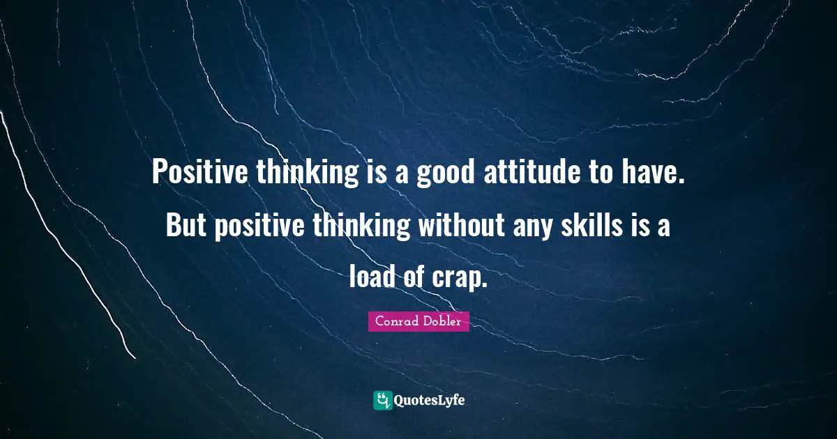 Positive thinking is a good attitude to have. But positive thinking without any skills is a load of crap.
