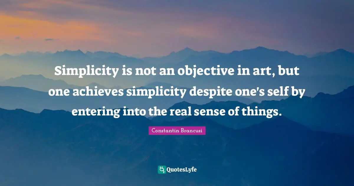 Simplicity is not an objective in art, but one achieves simplicity despite one's self by entering into the real sense of things.