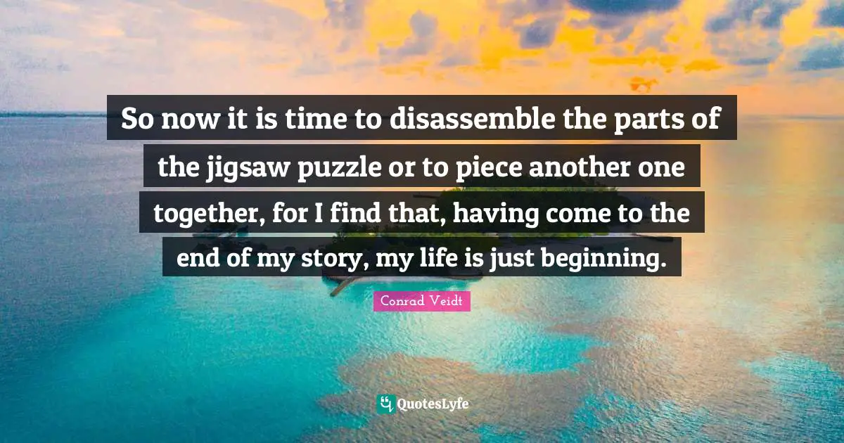 So now it is time to disassemble the parts of the jigsaw puzzle or to piece another one together, for I find that, having come to the end of my story, my life is just beginning.