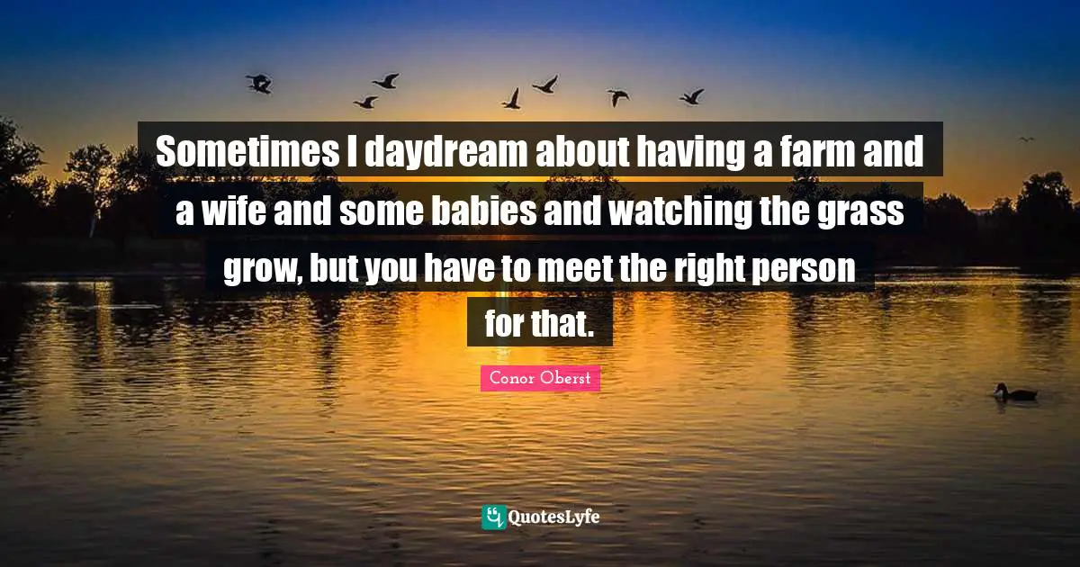 Sometimes I daydream about having a farm and a wife and some babies and watching the grass grow, but you have to meet the right person for that.