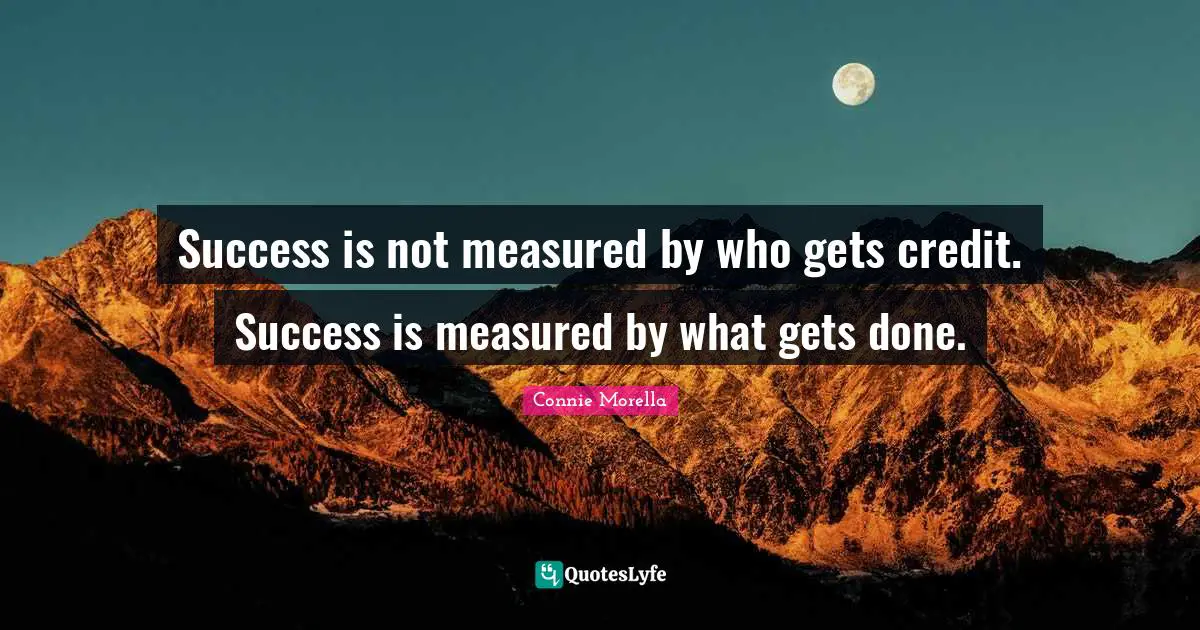 Success is not measured by who gets credit. Success is measured by what gets done.