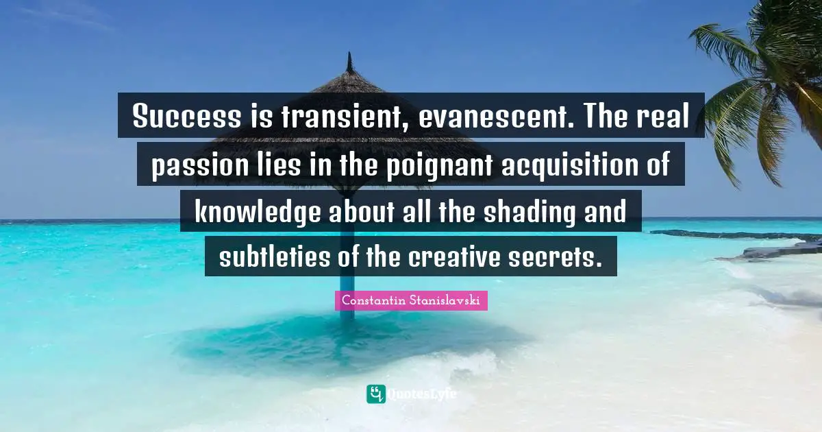 Success is transient, evanescent. The real passion lies in the poignant acquisition of knowledge about all the shading and subtleties of the creative secrets.