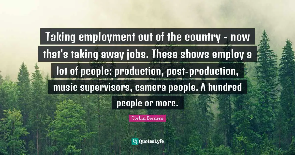 Corbin Bernsen Quotes: "Taking employment out of the country - now that's taking away jobs. These shows employ a lot of people: production, post-production, music supervisors, camera people. A hundred people or more."