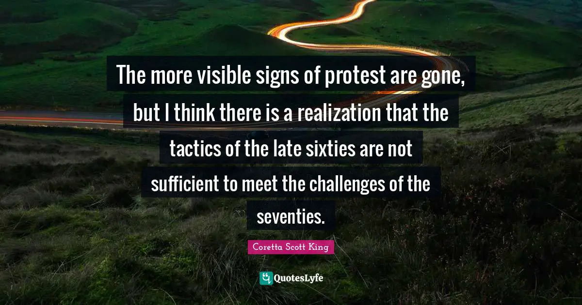 Coretta Scott King Quotes: The more visible signs of protest are gone, but I think there is a realization that the tactics of the late sixties are not sufficient to meet the challenges of the seventies.