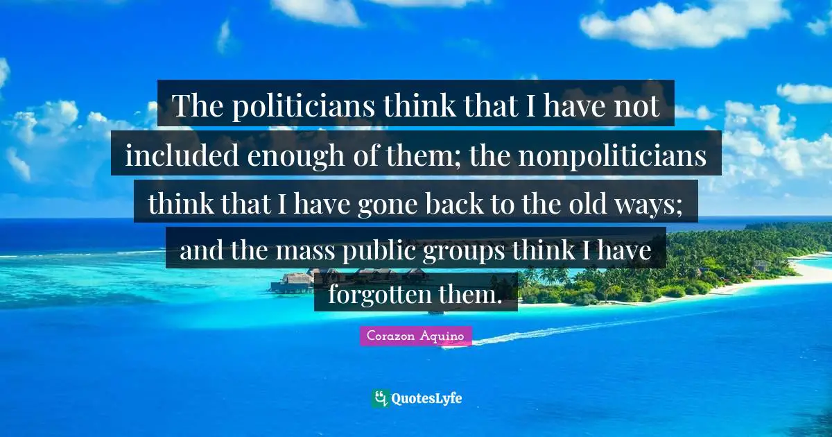 The politicians think that I have not included enough of them; the nonpoliticians think that I have gone back to the old ways; and the mass public groups think I have forgotten them.