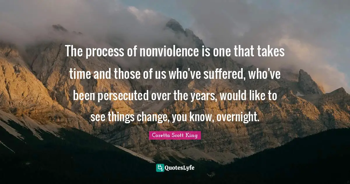 Coretta Scott King Quotes: The process of nonviolence is one that takes time and those of us who've suffered, who've been persecuted over the years, would like to see things change, you know, overnight.