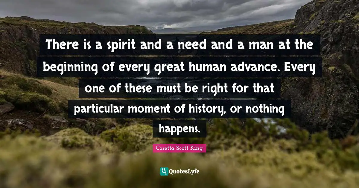 Coretta Scott King Quotes: There is a spirit and a need and a man at the beginning of every great human advance. Every one of these must be right for that particular moment of history, or nothing happens.