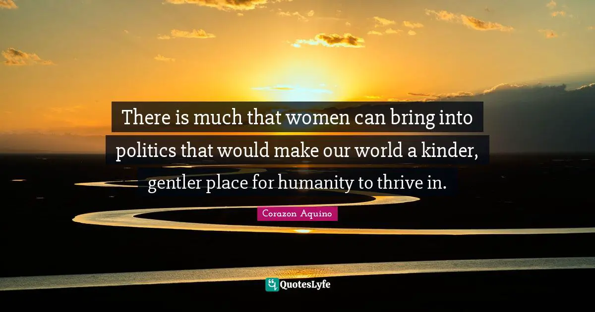 There is much that women can bring into politics that would make our world a kinder, gentler place for humanity to thrive in.