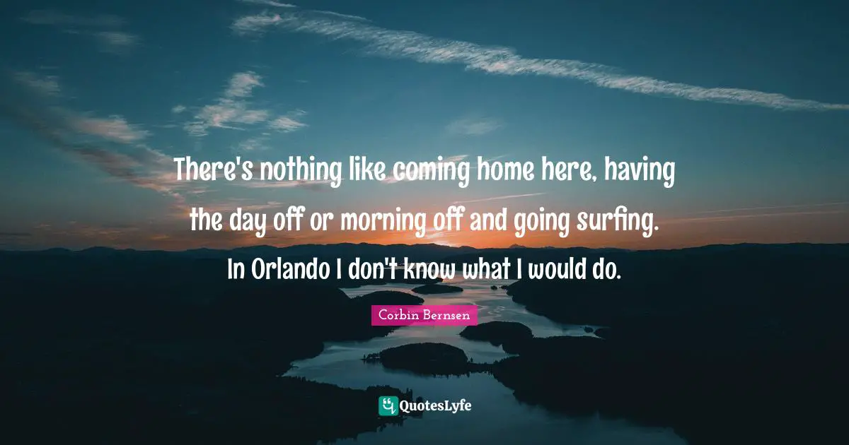 There's nothing like coming home here, having the day off or morning off and going surfing. In Orlando I don't know what I would do.