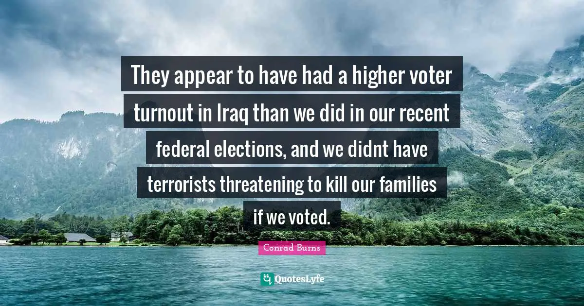 They appear to have had a higher voter turnout in Iraq than we did in our recent federal elections, and we didnt have terrorists threatening to kill our families if we voted.