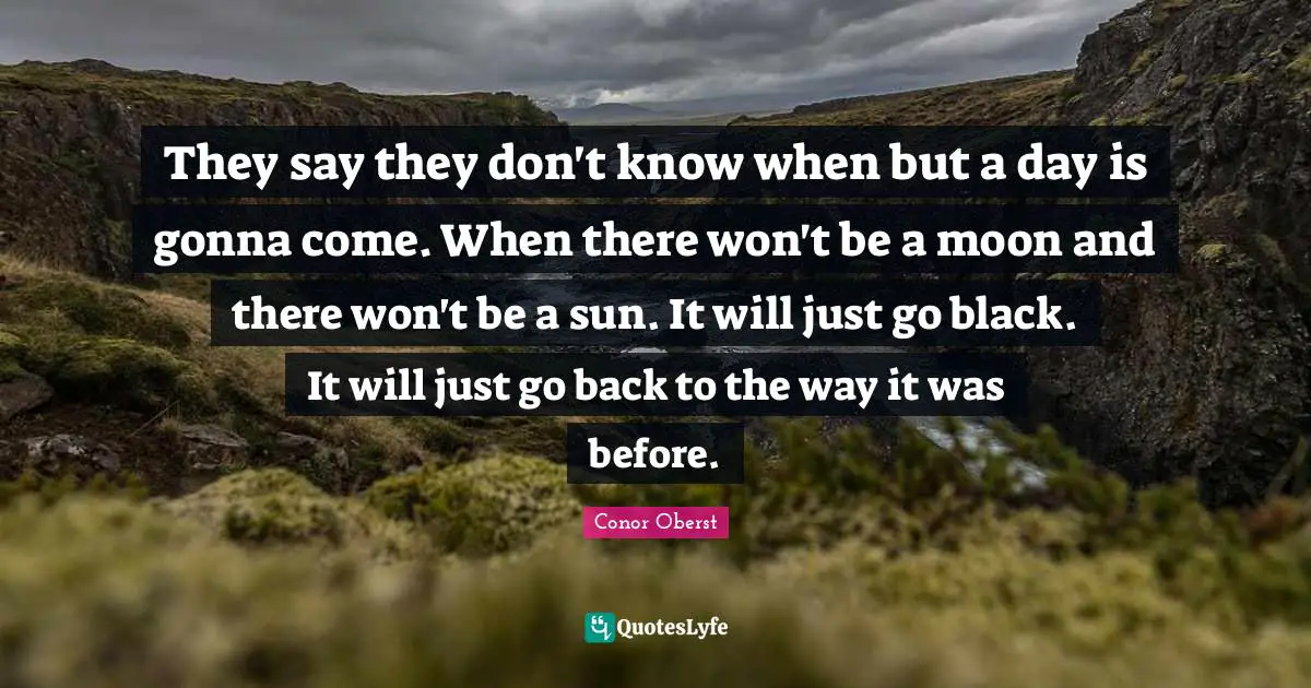They say they don't know when but a day is gonna come. When there won't be a moon and there won't be a sun. It will just go black. It will just go back to the way it was before.