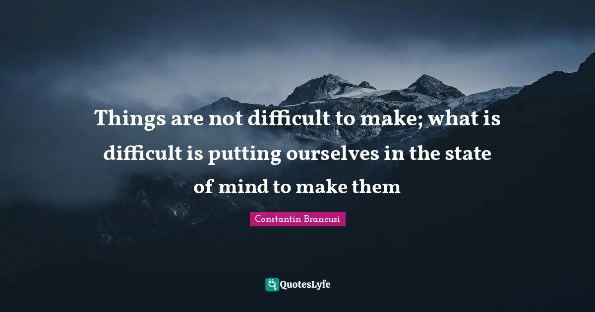 Things are not difficult to make; what is difficult is putting ourselves in the state of mind to make them