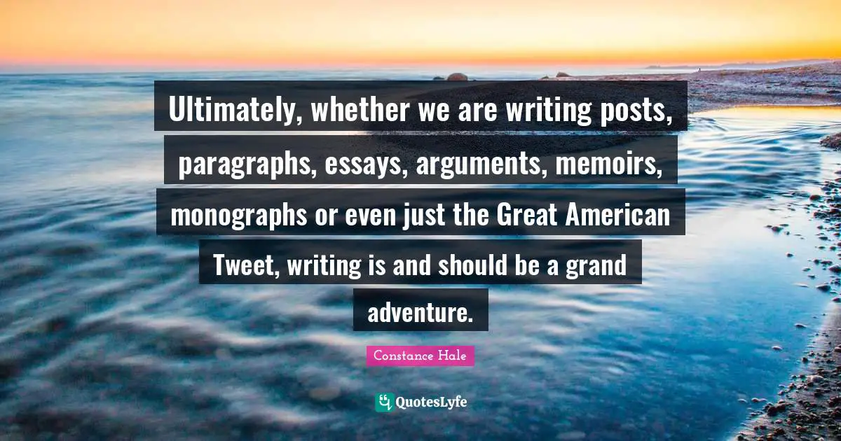 Ultimately, whether we are writing posts, paragraphs, essays, arguments, memoirs, monographs or even just the Great American Tweet, writing is and should be a grand adventure.