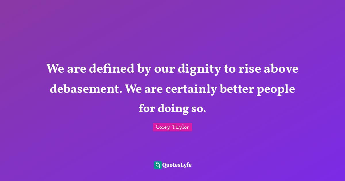 We are defined by our dignity to rise above debasement. We are certainly better people for doing so.