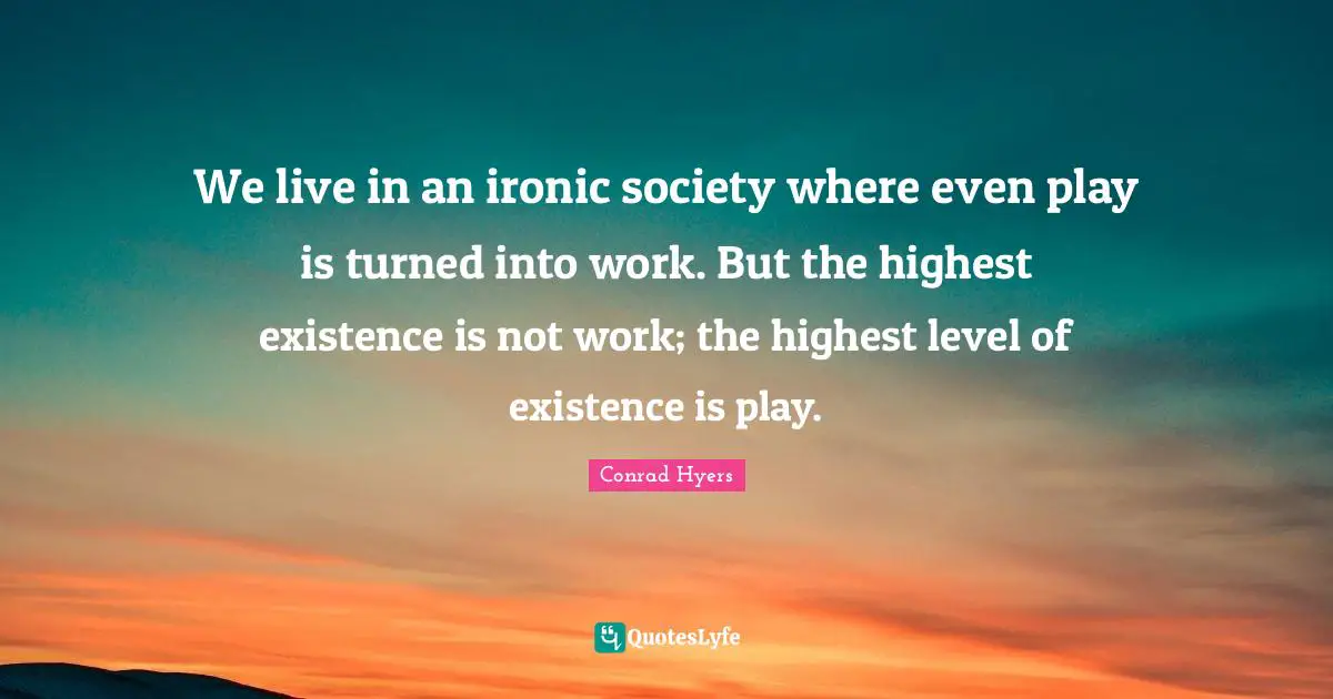 We live in an ironic society where even play is turned into work. But the highest existence is not work; the highest level of existence is play.