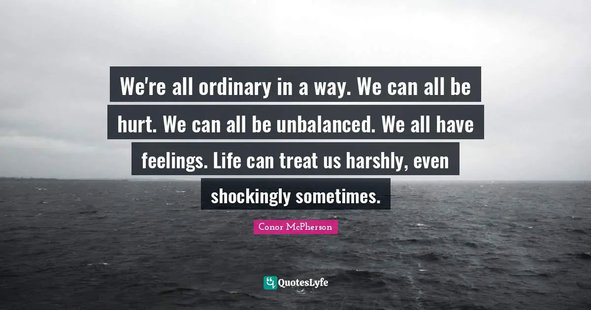 We're all ordinary in a way. We can all be hurt. We can all be unbalanced. We all have feelings. Life can treat us harshly, even shockingly sometimes.