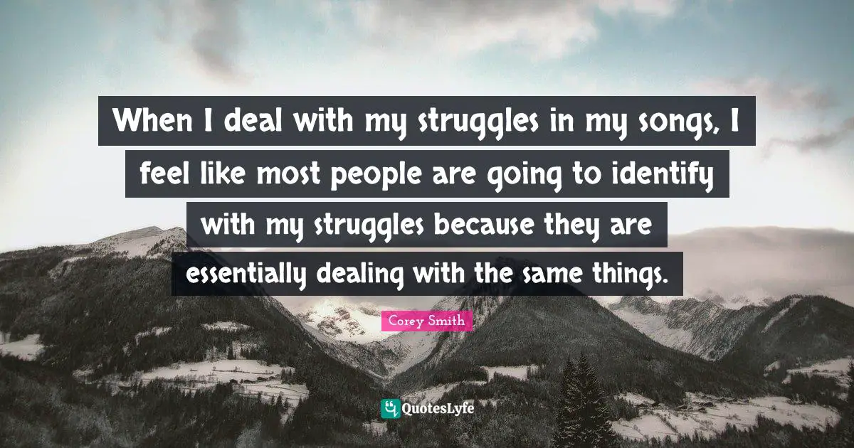 When I deal with my struggles in my songs, I feel like most people are going to identify with my struggles because they are essentially dealing with the same things.