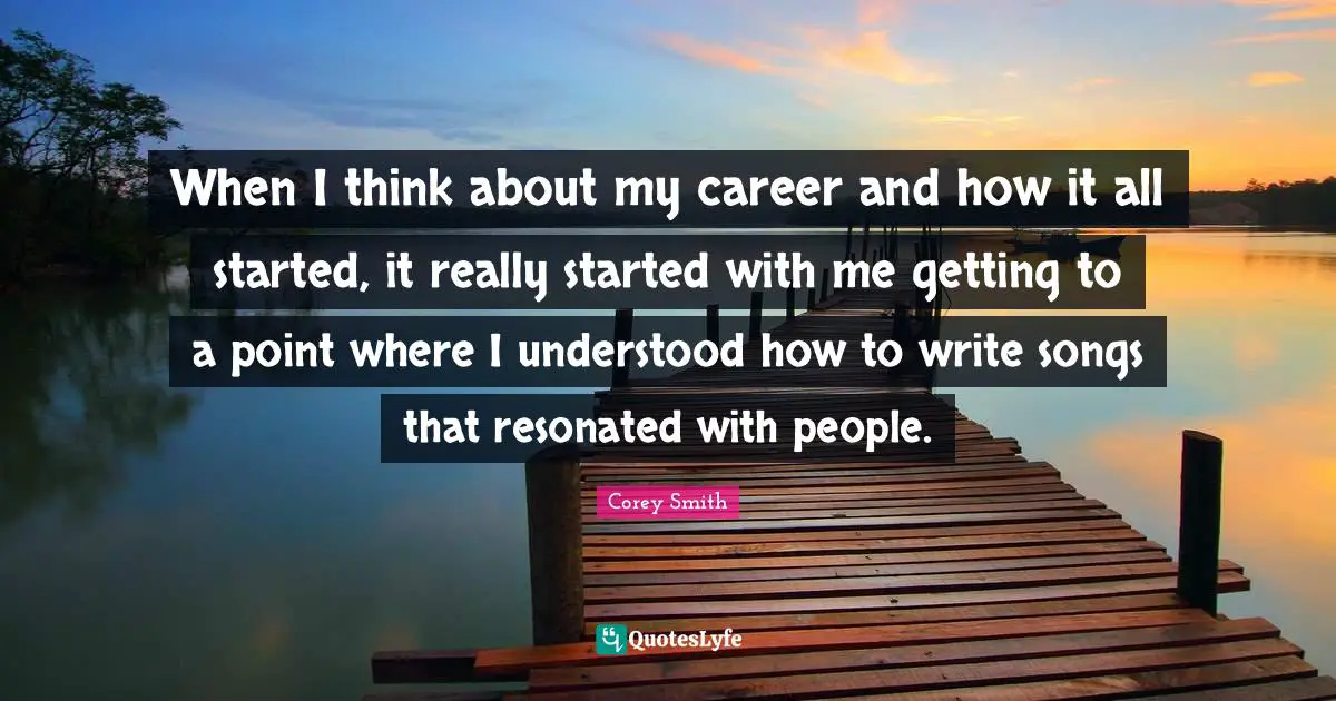 Corey Smith Quotes: "When I think about my career and how it all started, it really started with me getting to a point where I understood how to write songs that resonated with people."