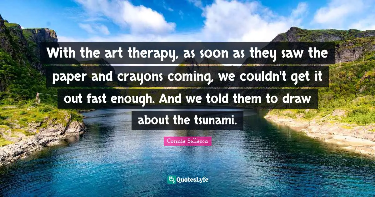 Tsunami Quotes: "With the art therapy, as soon as they saw the paper and crayons coming, we couldn't get it out fast enough. And we told them to draw about the tsunami."