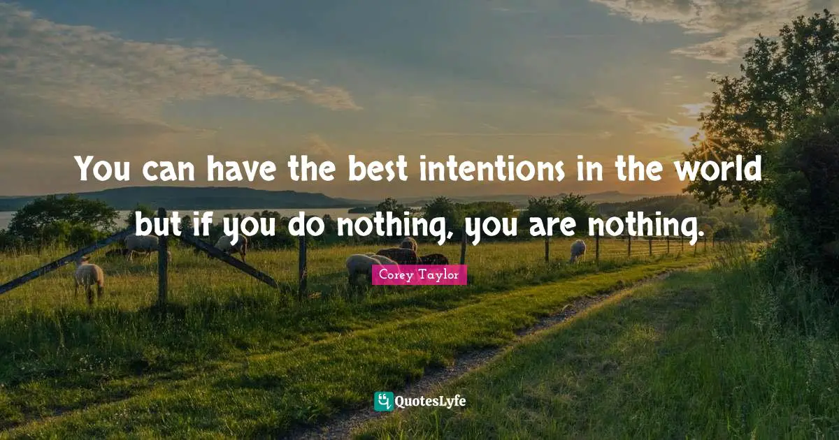 You can have the best intentions in the world but if you do nothing, you are nothing.