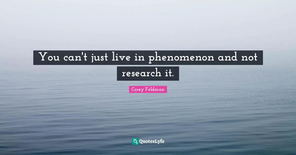 You can't just live in phenomenon and not research it.