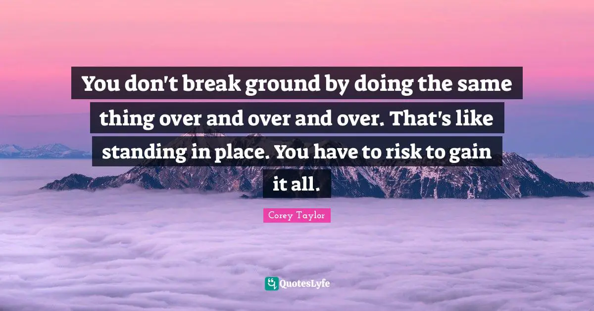You don't break ground by doing the same thing over and over and over. That's like standing in place. You have to risk to gain it all.