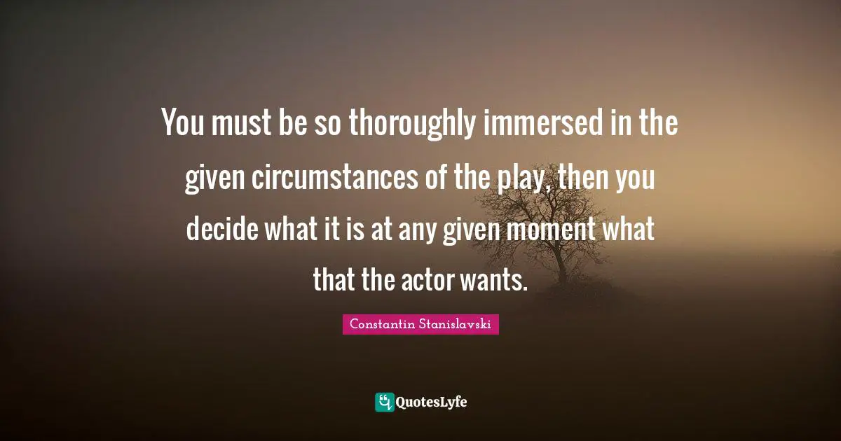 You must be so thoroughly immersed in the given circumstances of the play, then you decide what it is at any given moment what that the actor wants.