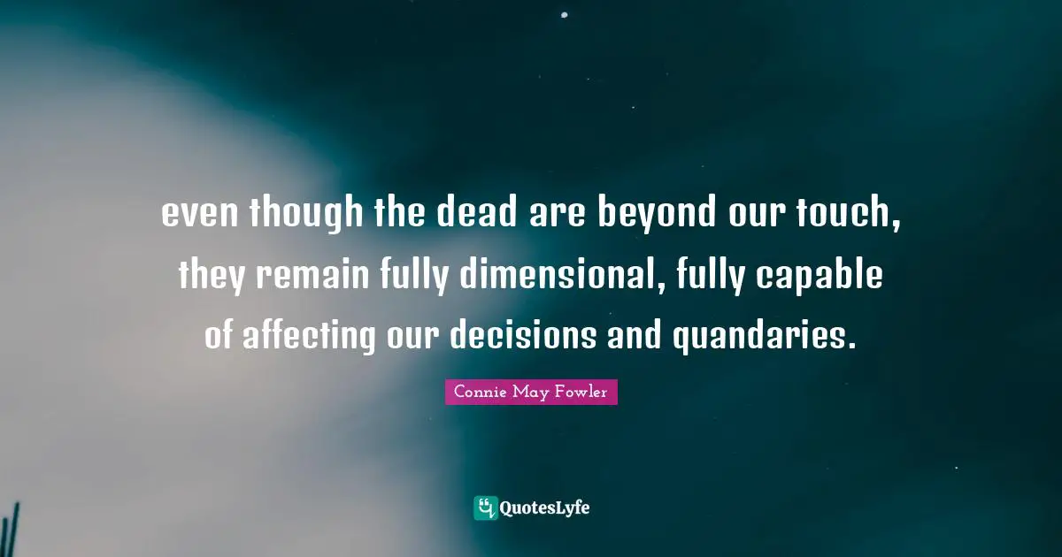 even though the dead are beyond our touch, they remain fully dimensional, fully capable of affecting our decisions and quandaries.