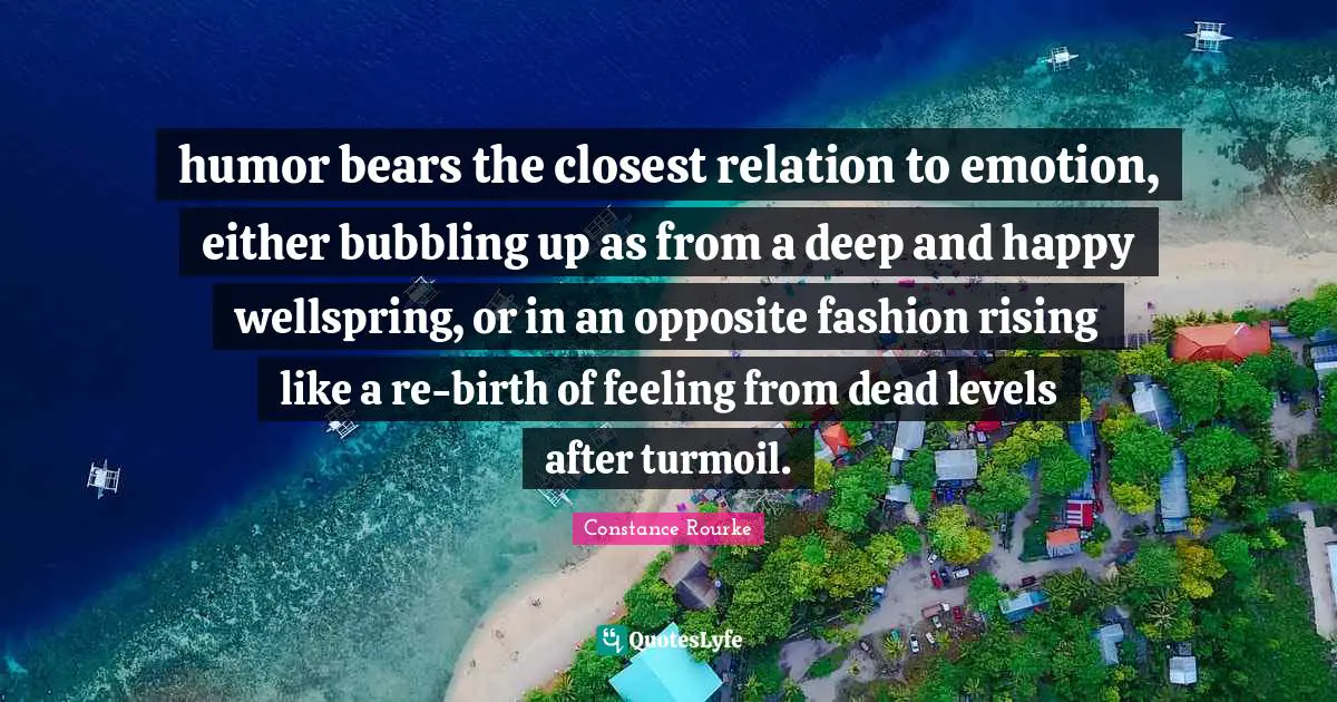 humor bears the closest relation to emotion, either bubbling up as from a deep and happy wellspring, or in an opposite fashion rising like a re-birth of feeling from dead levels after turmoil.