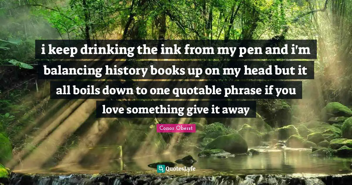 i keep drinking the ink from my pen and i'm balancing history books up on my head but it all boils down to one quotable phrase if you love something give it away