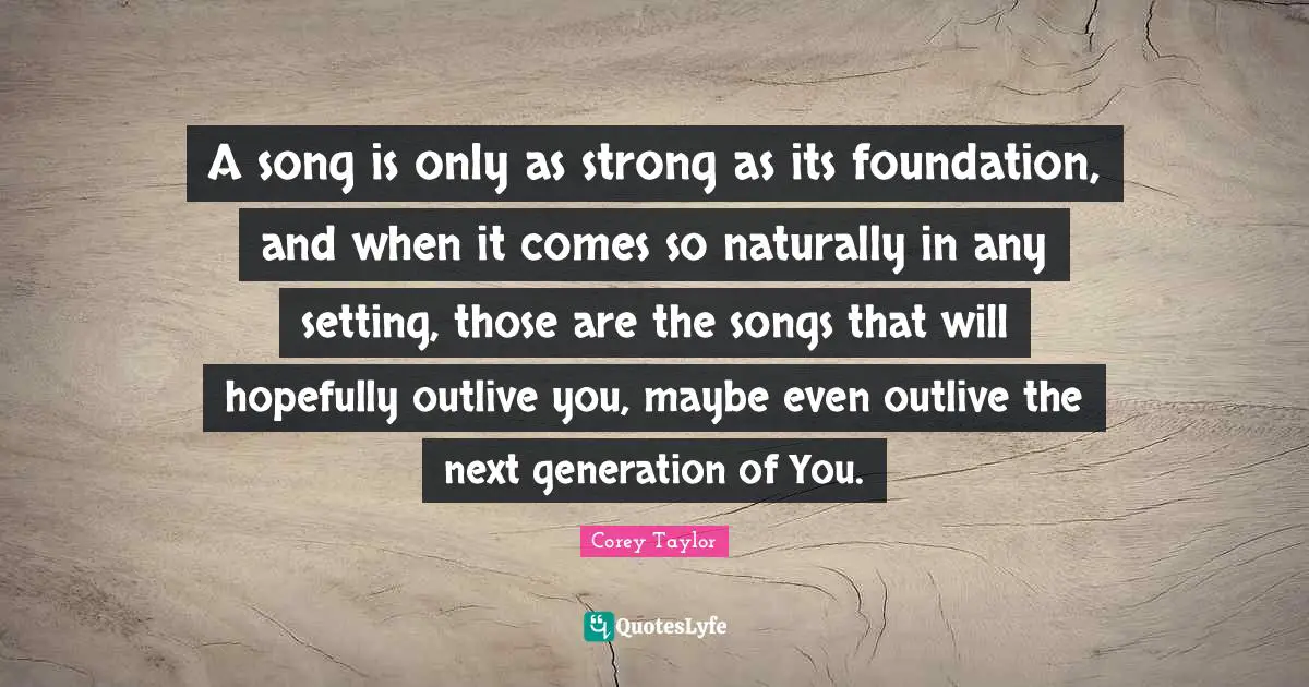 A song is only as strong as its foundation, and when it comes so naturally in any setting, those are the songs that will hopefully outlive you, maybe even outlive the next generation of You.