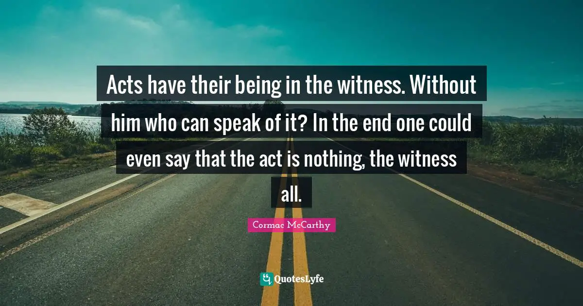 Acts have their being in the witness. Without him who can speak of it? In the end one could even say that the act is nothing, the witness all.