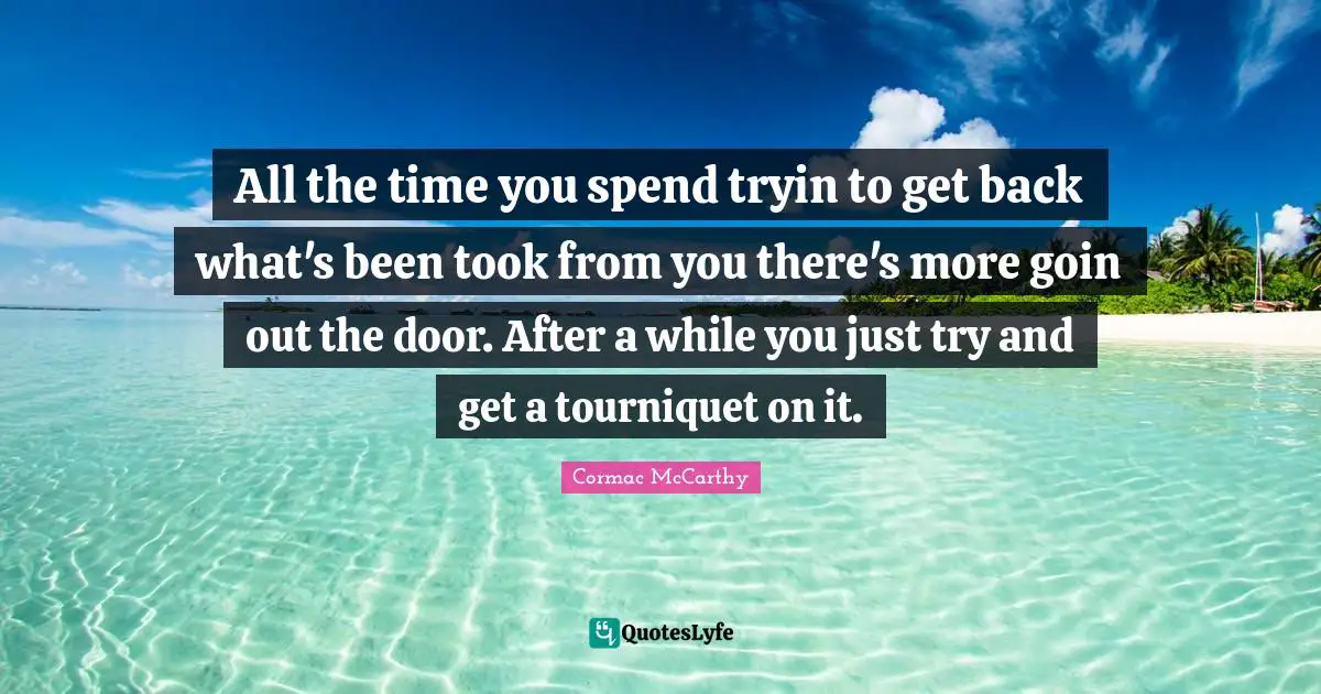 All the time you spend tryin to get back what's been took from you there's more goin out the door. After a while you just try and get a tourniquet on it.